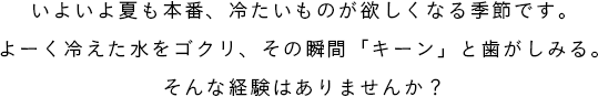 いよいよ夏も本番、冷たいものが欲しくなる季節です。よーく冷えた水をゴクリ、その瞬間「キーン」と歯がしみる。そんな経験はありませんか?