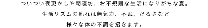 ついつい夜更かしや朝寝坊、不規則な生活になりがちな夏。生活リズムの乱れは無気力、不眠、だるさなど様々な体の不調を招きます。