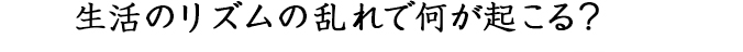 生活のリズムの乱れで何が起こる？