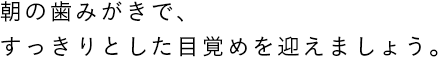 朝の歯みがきで、すっきりとした目覚めを迎えましょう。