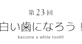 第23回　白い歯になろう！