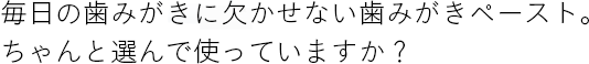 毎日の歯みがきに欠かせない歯みがきペースト。ちゃんと選んで使っていますか？