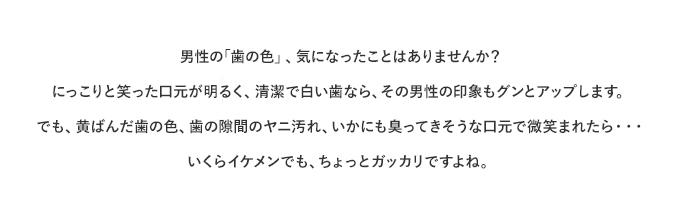 男性の「歯の色」、気になったことはありませんか？にっこりと笑った口元が明るく、清潔で白い歯なら、その男性の印象もグンとアップします。でも、黄ばんだ歯の色、歯の隙間のヤニ汚れ、いかにも臭ってきそうな口元で微笑まれたら、、、いくらイケメンでも、ちょっとガッカリですよね。