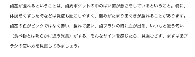 歯茎が腫れるということは、歯周ポケットの中のばい菌が悪さをしているということ。特に、体調をくずした時などは炎症も起こしやすく、膿みがたまり歯ぐきが腫れることがあります。歯茎の色がピンクではなく赤い、腫れて痛い、歯ブラシの時に血が出る、いつもと違う匂い（食べ物とは明らかに違う異臭）がする、そんなサインを感じたら、見過ごさず、まずは歯ブラシの使い方を見直してみましょう。