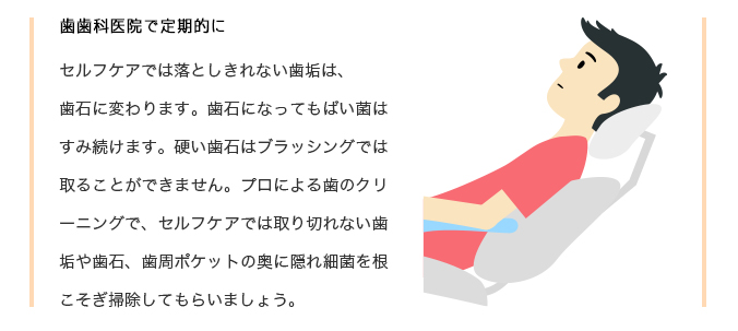 セルフケアでは落としきれない歯垢は、歯石に変わります。歯石になってもばい菌はすみ続けます。硬い歯石はブラッシングでは取ることができません。プロによる歯のクリーニングで、セルフケアでは取り切れない歯垢や歯石、歯周ポケットの奥に隠れ細菌を根こそぎ掃除してもらいましょう。