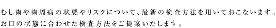 むし歯や歯周病の状態やリスクについて、最新の検査方法を用いておこないます。  お口の状態に合わせた検査方法をご提案いたします。