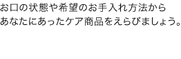 お口の状態や希望のお手入れ方法からあなたにあったケア商品を選びましょう。