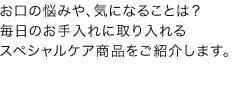 お口の悩みや、気になることは？  毎日のお手入れに取り入れるスペシャルケア商品をご紹介します。