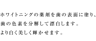 ホワイトニングの薬剤を歯の表面に塗り、歯の色素を分解して漂白します。より白く美しく輝かせます。