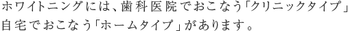 ホワイトニングには、歯科医院でおこなう「クリニックタイプ」  自宅でおこなう「ホームタイプ」があります。