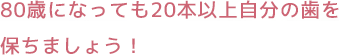 80歳になっても20本以上自分の歯を保ちましょう！