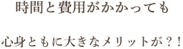 時間と費用がかかっても 心身ともに大きなメリットが？！